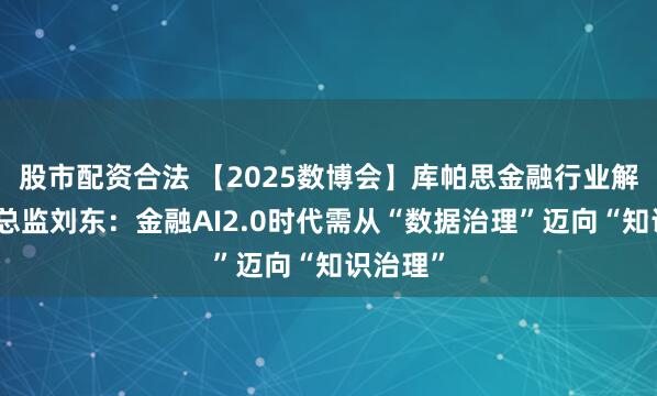 股市配资合法 【2025数博会】库帕思金融行业解决方案总监刘东：金融AI2.0时代需从“数据治理”迈向“知识治理”
