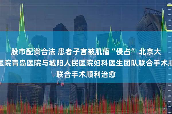股市配资合法 患者子宫被肌瘤“侵占” 北京大学人民医院青岛医院与城阳人民医院妇科医生团队联合手术顺利治愈