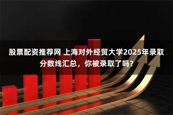 股票配资推荐网 上海对外经贸大学2025年录取分数线汇总,你被录取了吗?