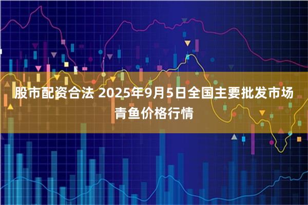股市配资合法 2025年9月5日全国主要批发市场青鱼价格行情