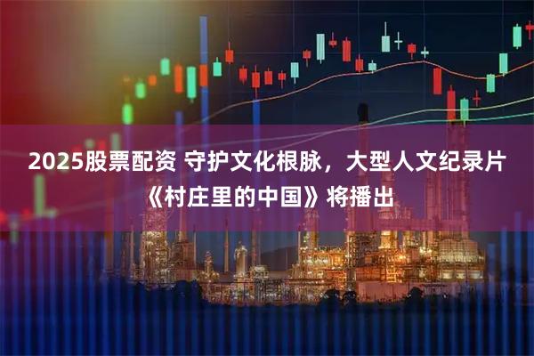 2025股票配资 守护文化根脉,大型人文纪录片《村庄里的中国》将播出