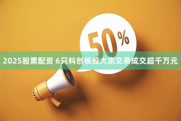 2025股票配资 6只科创板股大宗交易成交超千万元