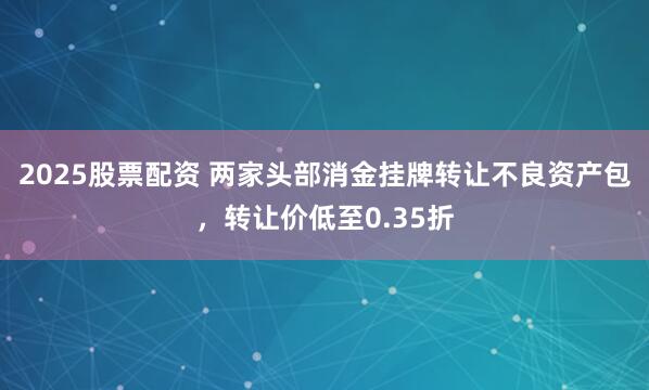 2025股票配资 两家头部消金挂牌转让不良资产包，转让价低至0.35折