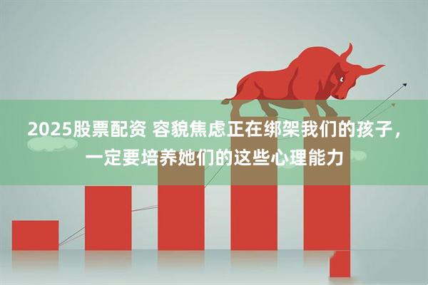 2025股票配资 容貌焦虑正在绑架我们的孩子,一定要培养她们的这些心理能力