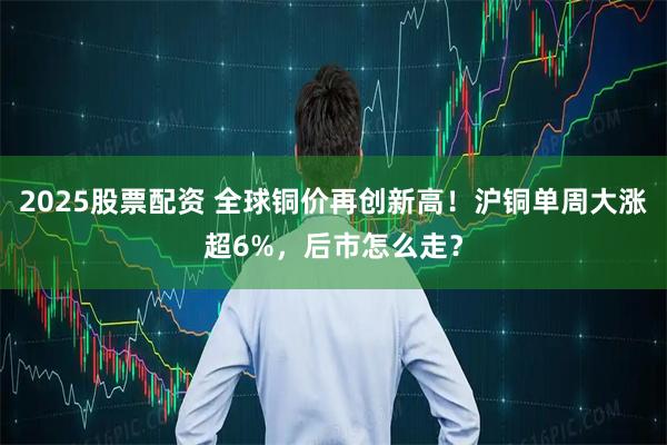 2025股票配资 全球铜价再创新高！沪铜单周大涨超6%，后市怎么走？