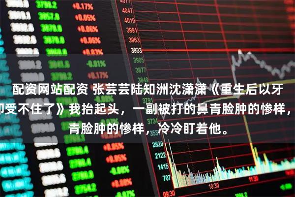 配资网站配资 张芸芸陆知洲沈潇潇《重生后以牙还牙，渣夫却受不住了》我抬起头，一副被打的鼻青脸肿的惨样，冷冷盯着他。