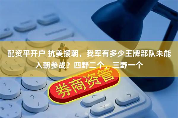 配资平开户 抗美援朝，我军有多少王牌部队未能入朝参战？四野二个，三野一个