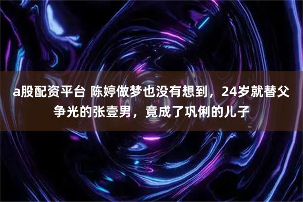 a股配资平台 陈婷做梦也没有想到，24岁就替父争光的张壹男，竟成了巩俐的儿子