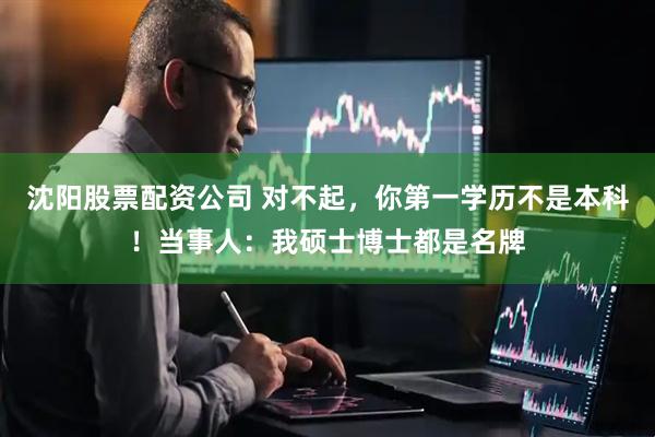 沈阳股票配资公司 对不起，你第一学历不是本科！当事人：我硕士博士都是名牌