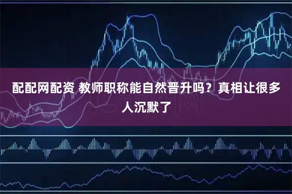 配配网配资 教师职称能自然晋升吗?真相让很多人沉默了