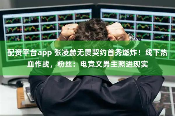 配资平台app 张凌赫无畏契约首秀燃炸！线下热血作战，粉丝：电竞文男主照进现实