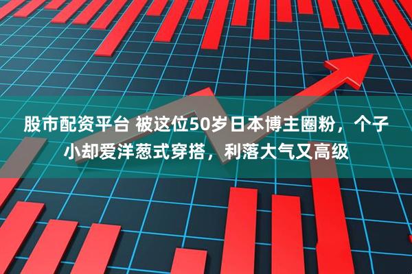 股市配资平台 被这位50岁日本博主圈粉，个子小却爱洋葱式穿搭，利落大气又高级