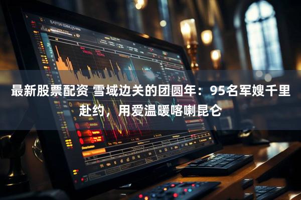 最新股票配资 雪域边关的团圆年：95名军嫂千里赴约，用爱温暖喀喇昆仑