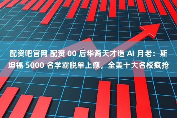 配资吧官网 配资 00 后华裔天才造 AI 月老：斯坦福 5000 名学霸脱单上瘾，全美十大名校疯抢