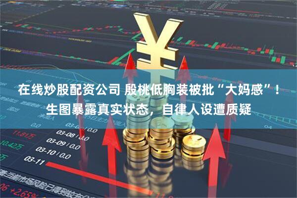 在线炒股配资公司 殷桃低胸装被批“大妈感”！生图暴露真实状态，自律人设遭质疑