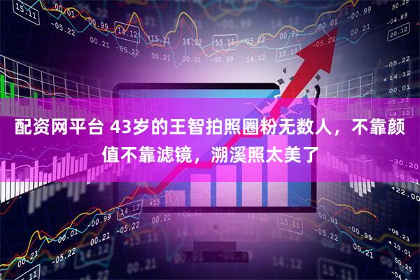 配资网平台 43岁的王智拍照圈粉无数人,不靠颜值不靠滤镜,溯溪照太美了
