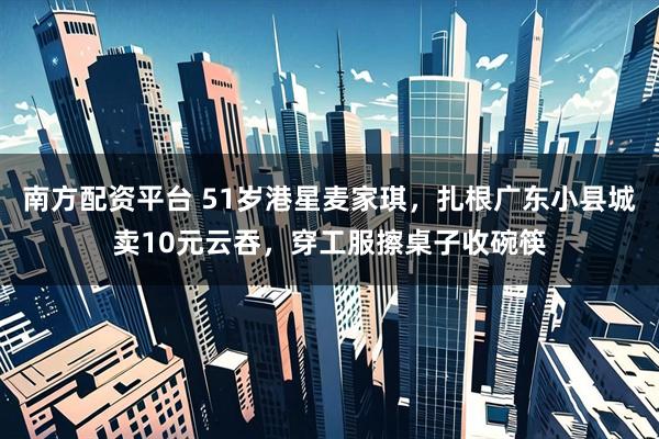 南方配资平台 51岁港星麦家琪,扎根广东小县城卖10元云吞,穿工服擦桌子收碗筷