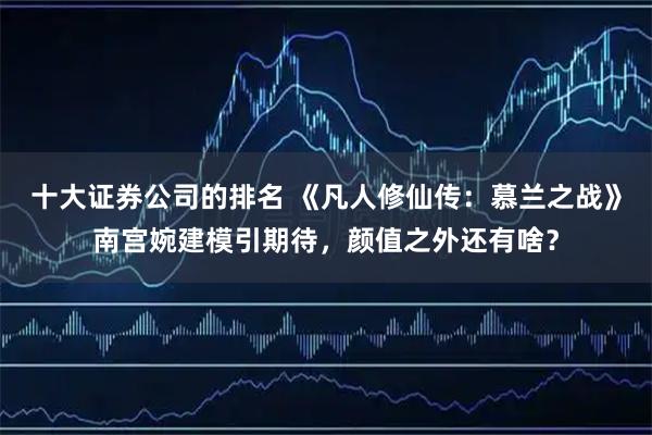 十大证券公司的排名 《凡人修仙传:慕兰之战》南宫婉建模引期待,颜值之外还有啥?