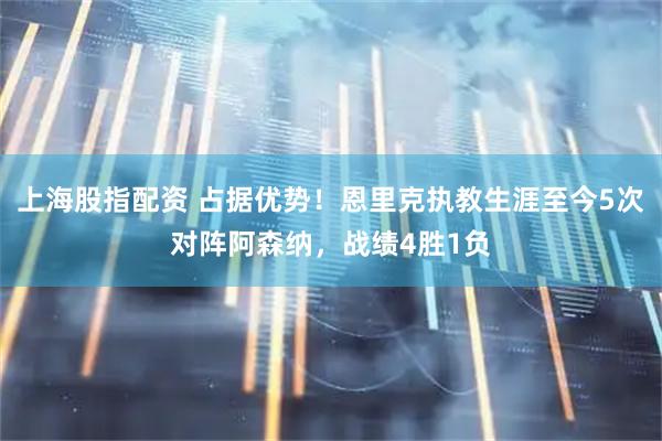 上海股指配资 占据优势！恩里克执教生涯至今5次对阵阿森纳，战绩4胜1负