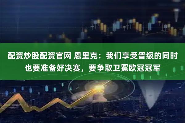 配资炒股配资官网 恩里克：我们享受晋级的同时也要准备好决赛，要争取卫冕欧冠冠军