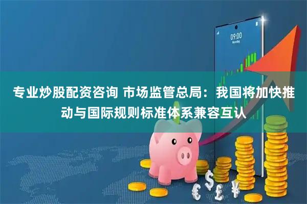 专业炒股配资咨询 市场监管总局：我国将加快推动与国际规则标准体系兼容互认