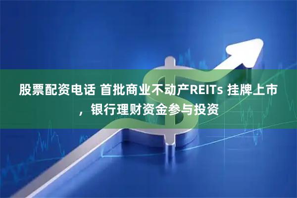 股票配资电话 首批商业不动产REITs 挂牌上市,银行理财资金参与投资