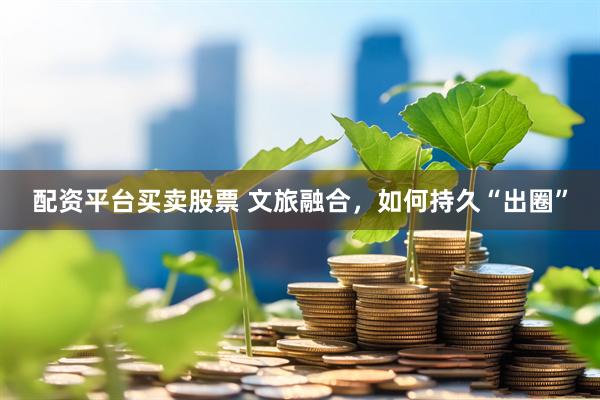 配资平台买卖股票 文旅融合,如何持久“出圈”